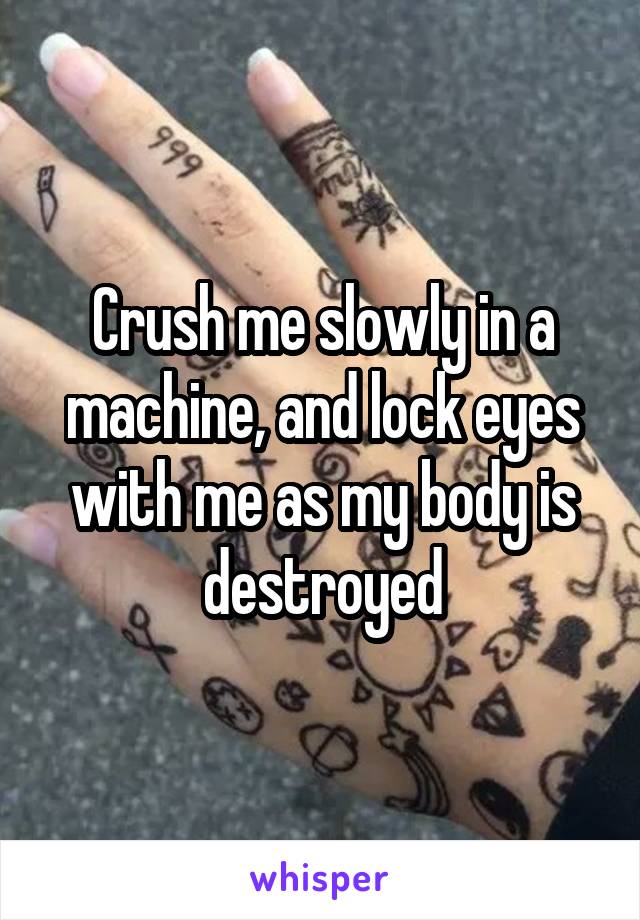 Crush me slowly in a machine, and lock eyes with me as my body is destroyed