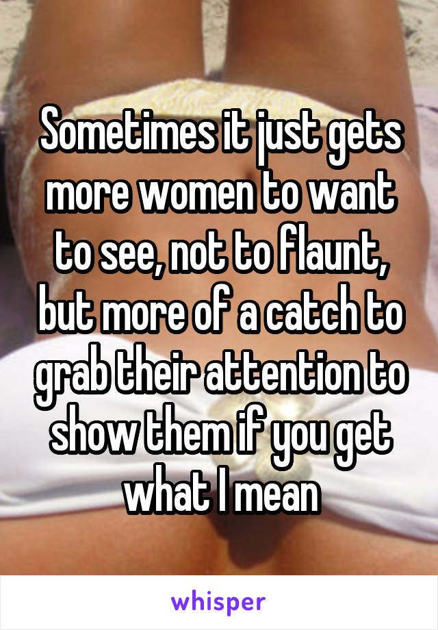 Sometimes it just gets more women to want to see, not to flaunt, but more of a catch to grab their attention to show them if you get what I mean