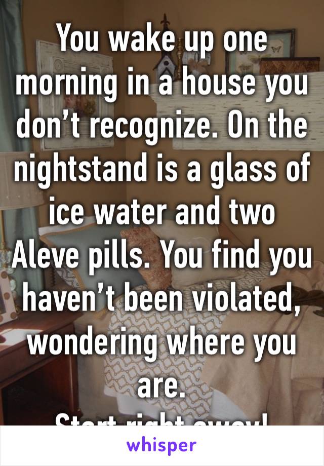 You wake up one morning in a house you don’t recognize. On the nightstand is a glass of ice water and two Aleve pills. You find you haven’t been violated, wondering where you are.
Start right away!