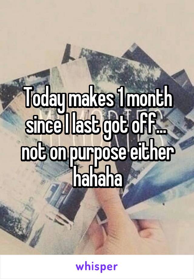 Today makes 1 month since I last got off...  not on purpose either hahaha