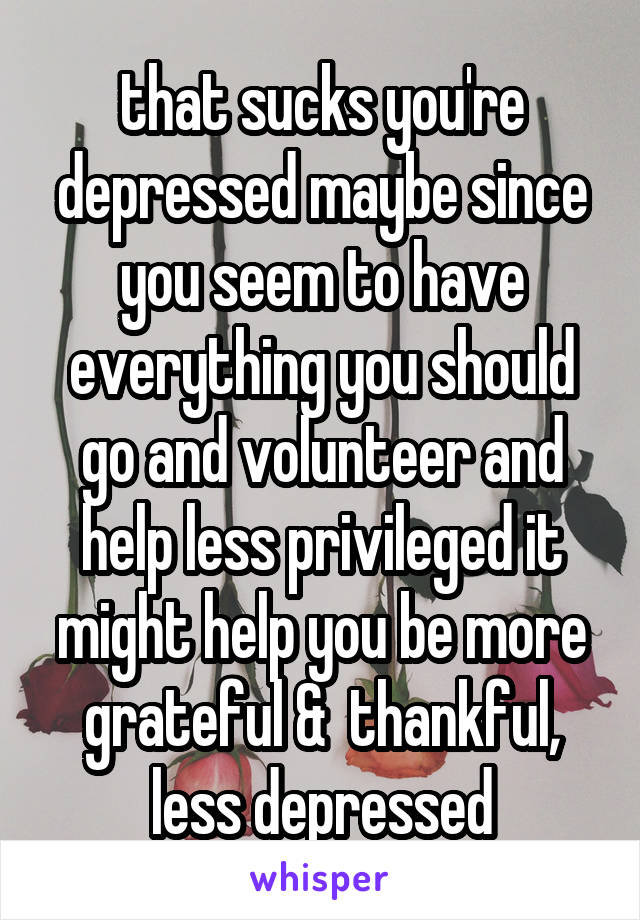 that sucks you're depressed maybe since you seem to have everything you should go and volunteer and help less privileged it might help you be more grateful &  thankful, less depressed