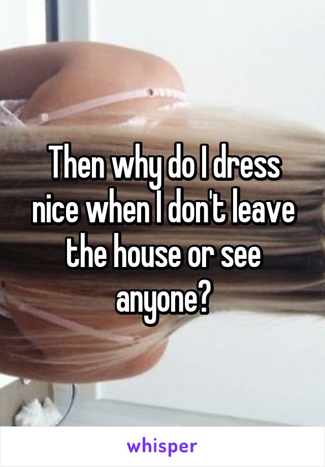 Then why do I dress nice when I don't leave the house or see anyone?