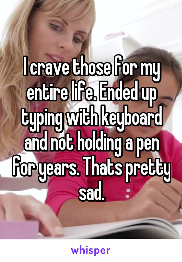I crave those for my entire life. Ended up typing with keyboard and not holding a pen for years. Thats pretty sad.