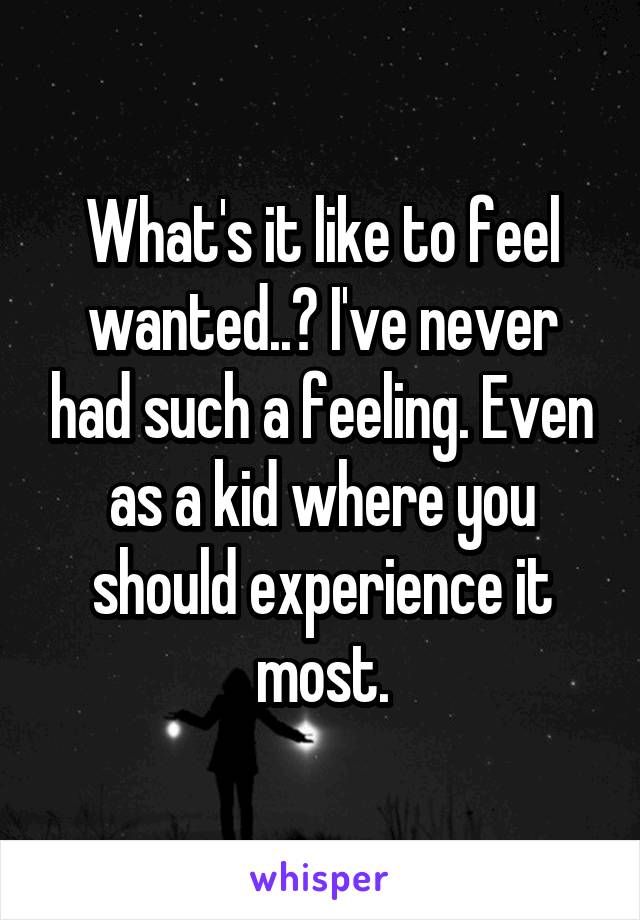 What's it like to feel wanted..? I've never had such a feeling. Even as a kid where you should experience it most.