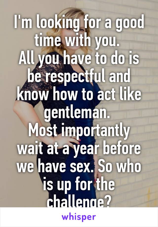 I'm looking for a good time with you. 
All you have to do is be respectful and know how to act like gentleman. 
Most importantly wait at a year before we have sex. So who is up for the challenge?