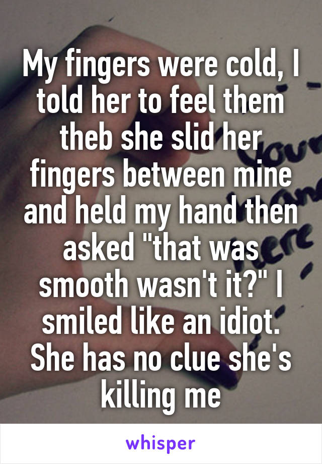 My fingers were cold, I told her to feel them theb she slid her fingers between mine and held my hand then asked "that was smooth wasn't it?" I smiled like an idiot. She has no clue she's killing me