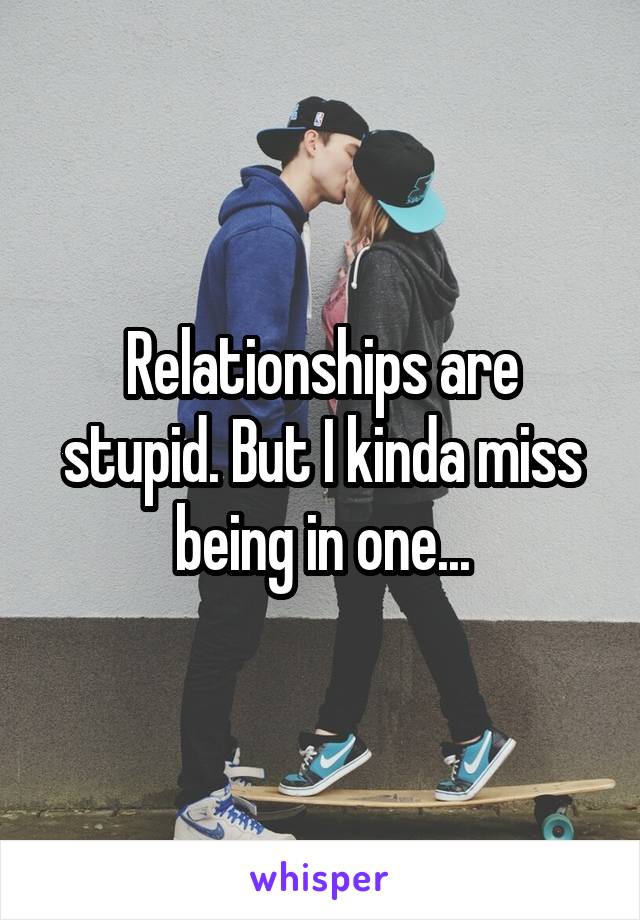 Relationships are stupid. But I kinda miss being in one...