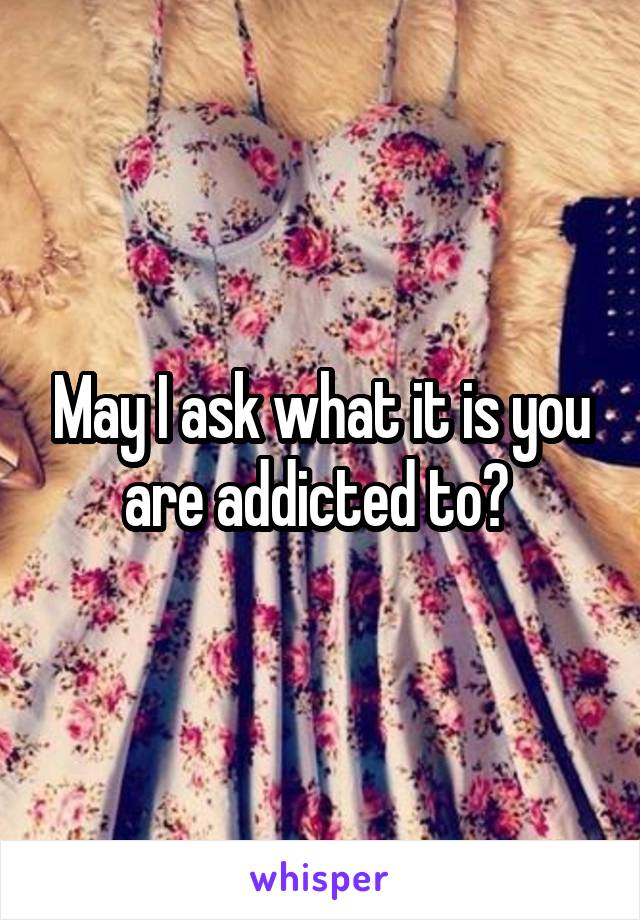 May I ask what it is you are addicted to? 