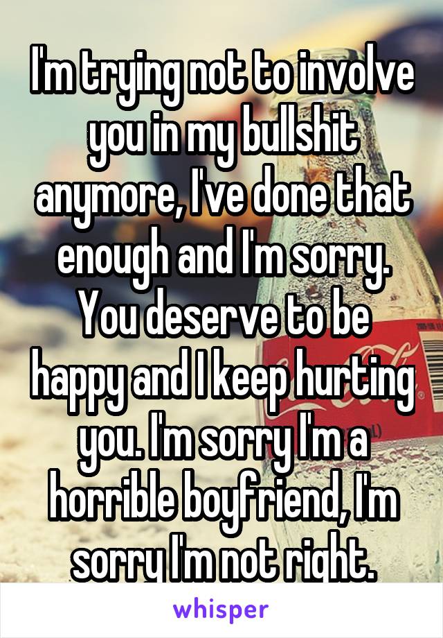 I'm trying not to involve you in my bullshit anymore, I've done that enough and I'm sorry. You deserve to be happy and I keep hurting you. I'm sorry I'm a horrible boyfriend, I'm sorry I'm not right.