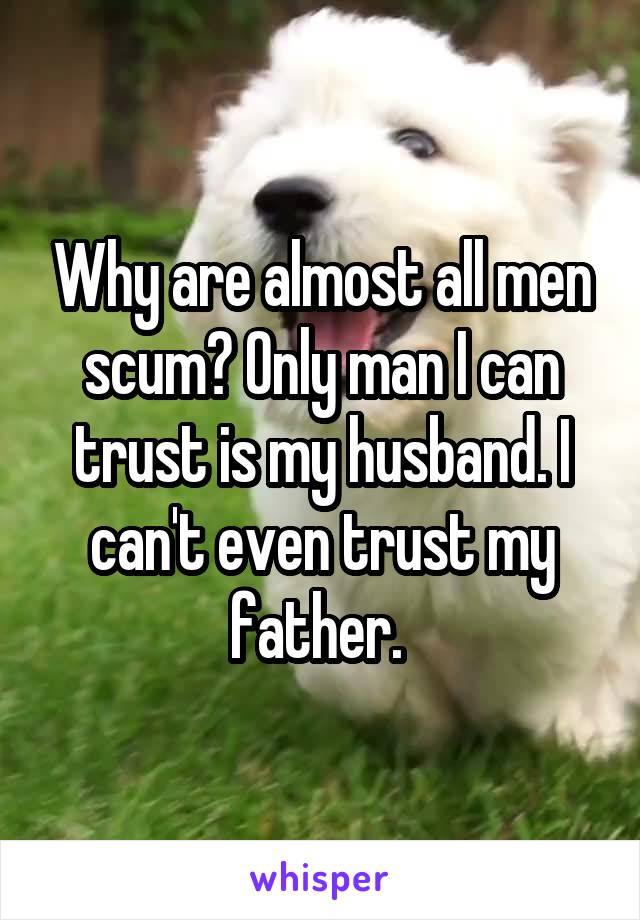 Why are almost all men scum? Only man I can trust is my husband. I can't even trust my father. 