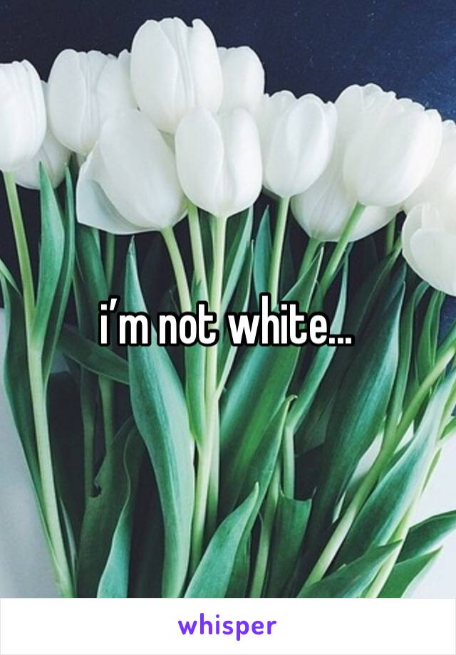 i’m not white...