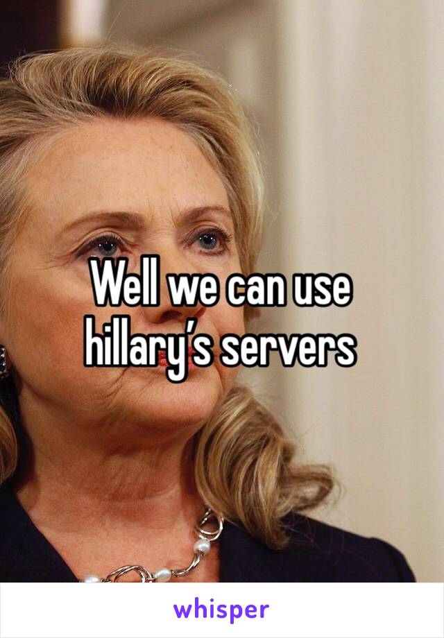 Well we can use hillary’s servers
