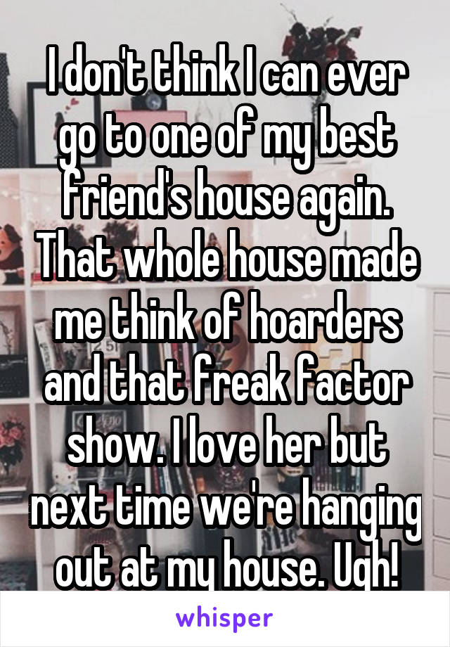 I don't think I can ever go to one of my best friend's house again. That whole house made me think of hoarders and that freak factor show. I love her but next time we're hanging out at my house. Ugh!