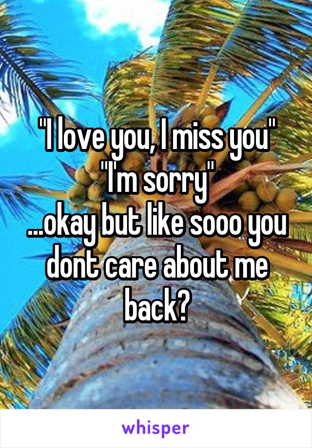"I love you, I miss you"
"I'm sorry"
...okay but like sooo you dont care about me back?