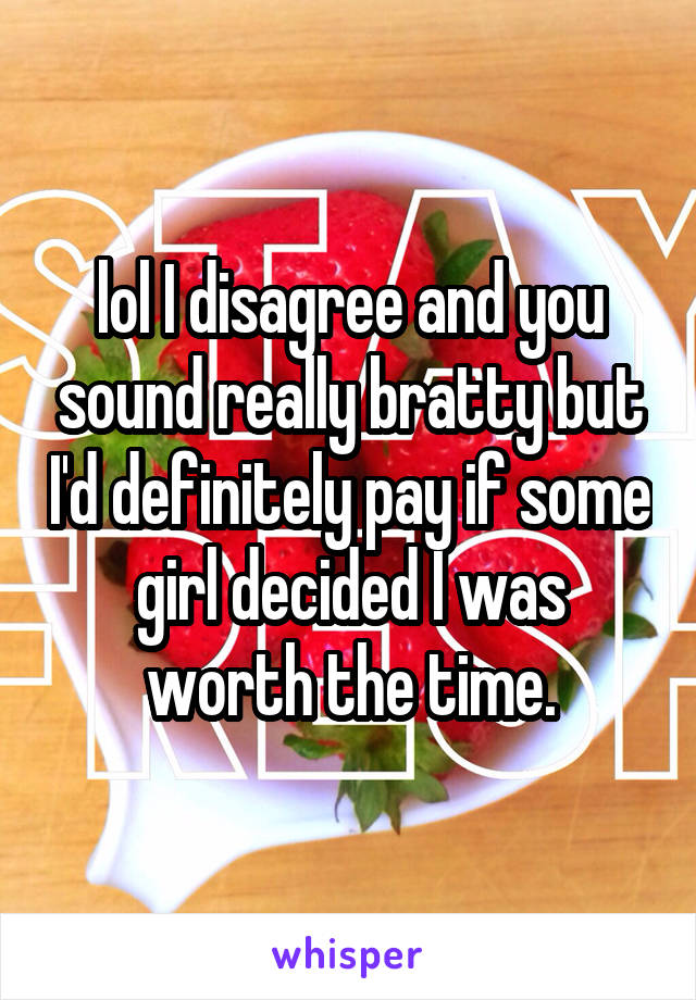 lol I disagree and you sound really bratty but I'd definitely pay if some girl decided I was worth the time.