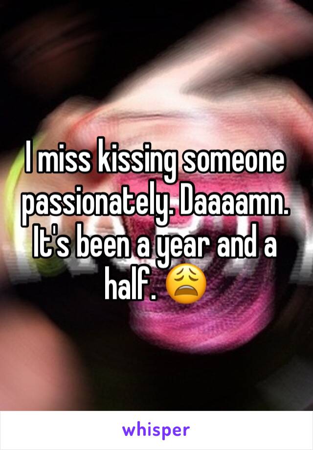I miss kissing someone passionately. Daaaamn. It's been a year and a half. 😩