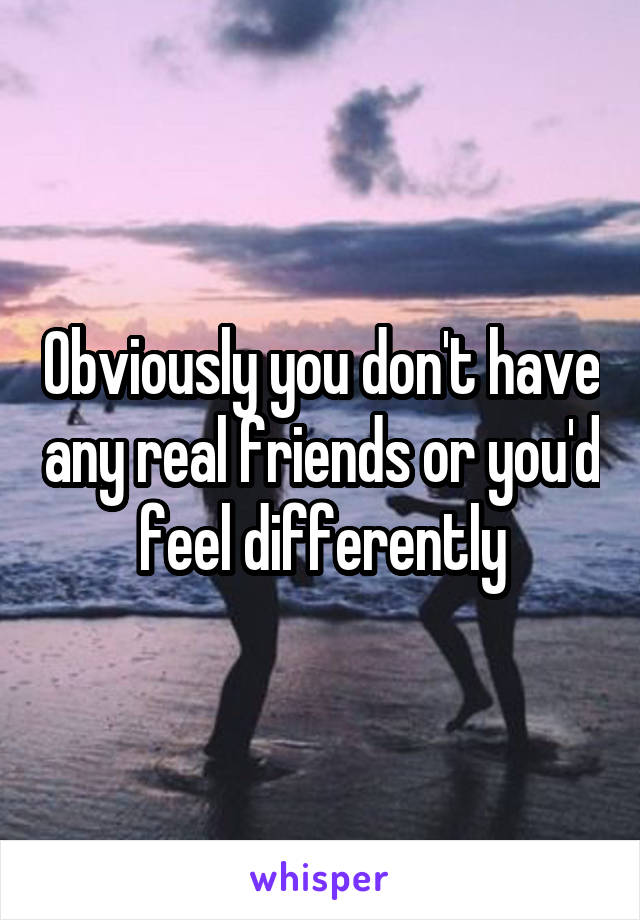 Obviously you don't have any real friends or you'd feel differently