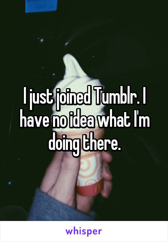I just joined Tumblr. I have no idea what I'm doing there.
