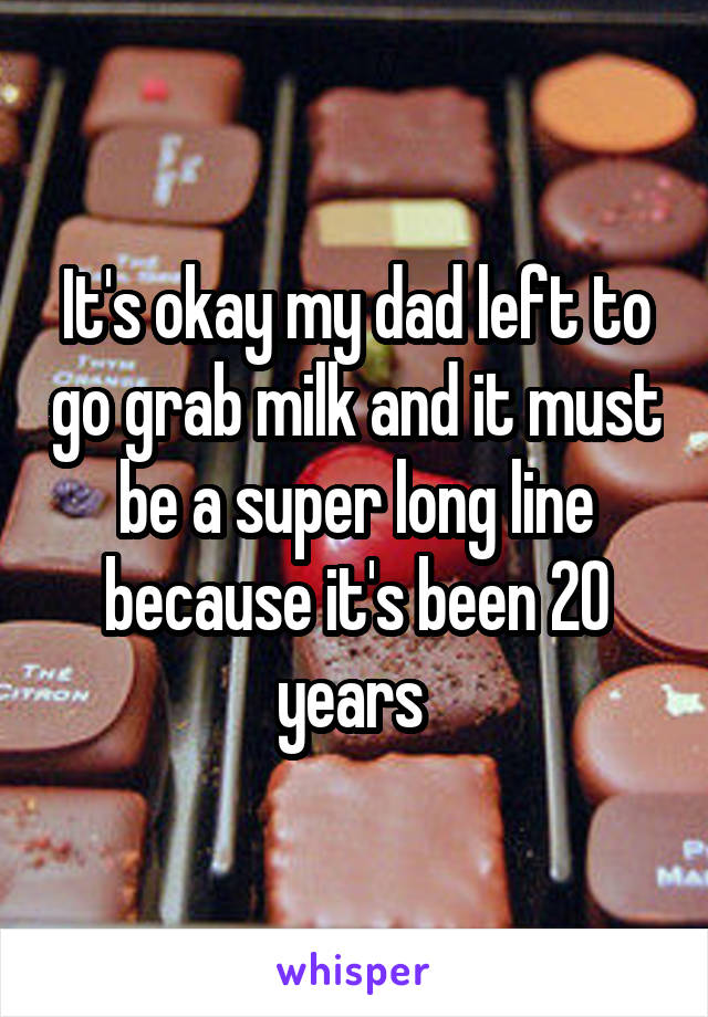 It's okay my dad left to go grab milk and it must be a super long line because it's been 20 years 