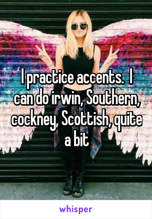 I practice accents.  I can do irwin, Southern, cockney, Scottish, quite a bit