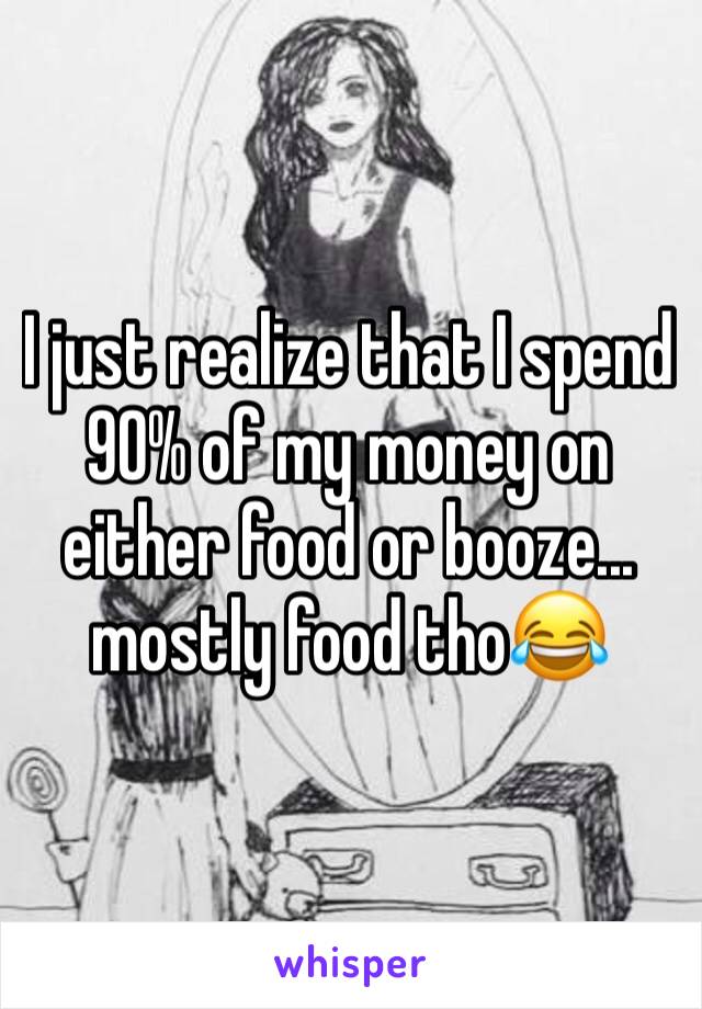 I just realize that I spend 90% of my money on either food or booze... mostly food tho😂