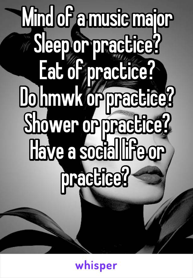 Mind of a music major Sleep or practice?
Eat of practice?
Do hmwk or practice?
Shower or practice?
Have a social life or practice? 



