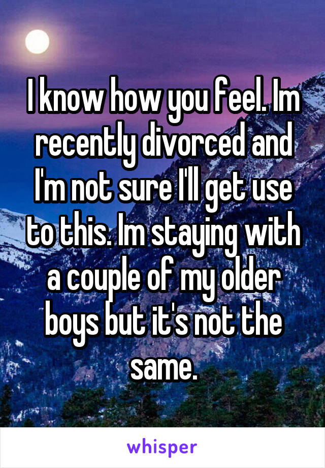 I know how you feel. Im recently divorced and I'm not sure I'll get use to this. Im staying with a couple of my older boys but it's not the same.