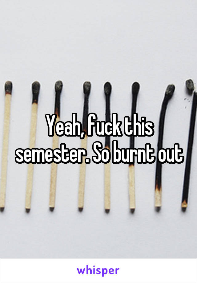 Yeah, fuck this semester. So burnt out