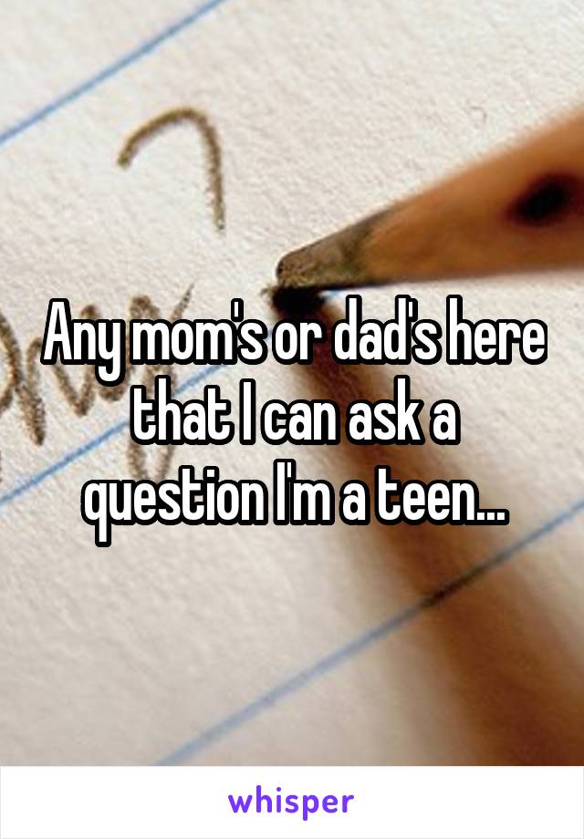 Any mom's or dad's here that I can ask a question I'm a teen...