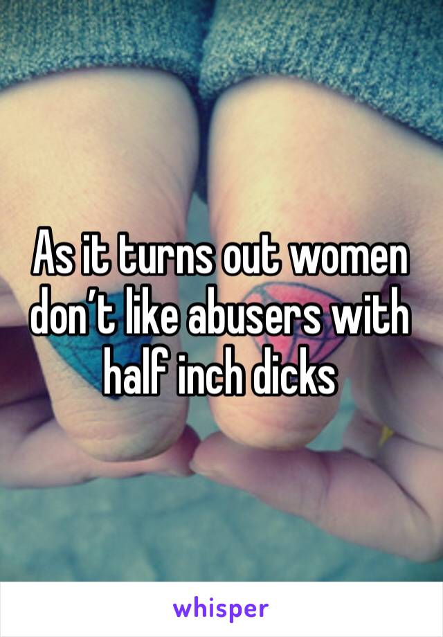 As it turns out women don’t like abusers with half inch dicks