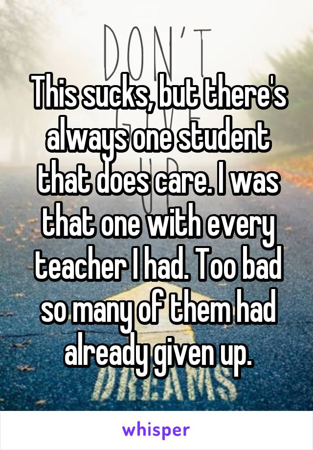 This sucks, but there's always one student that does care. I was that one with every teacher I had. Too bad so many of them had already given up.