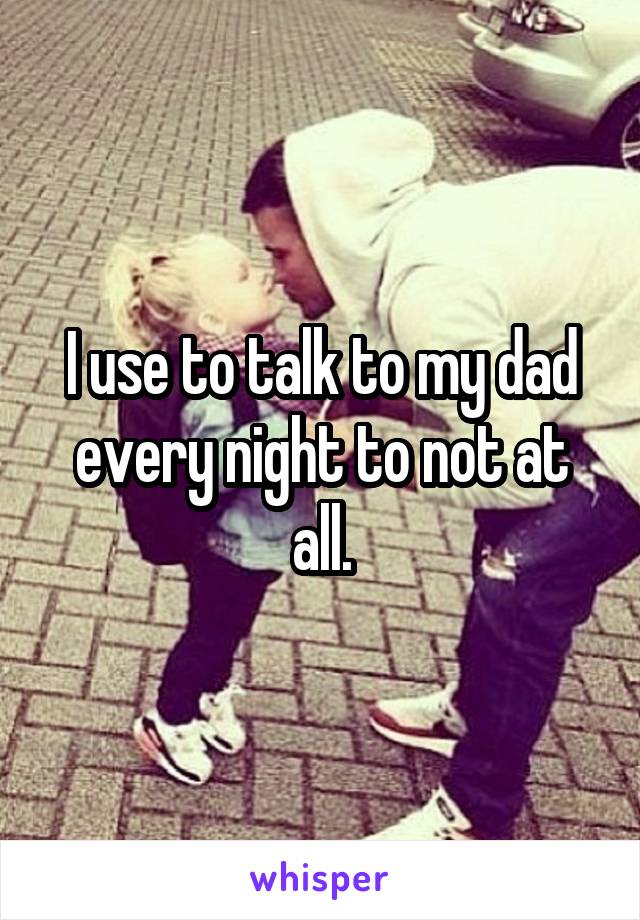 I use to talk to my dad every night to not at all.