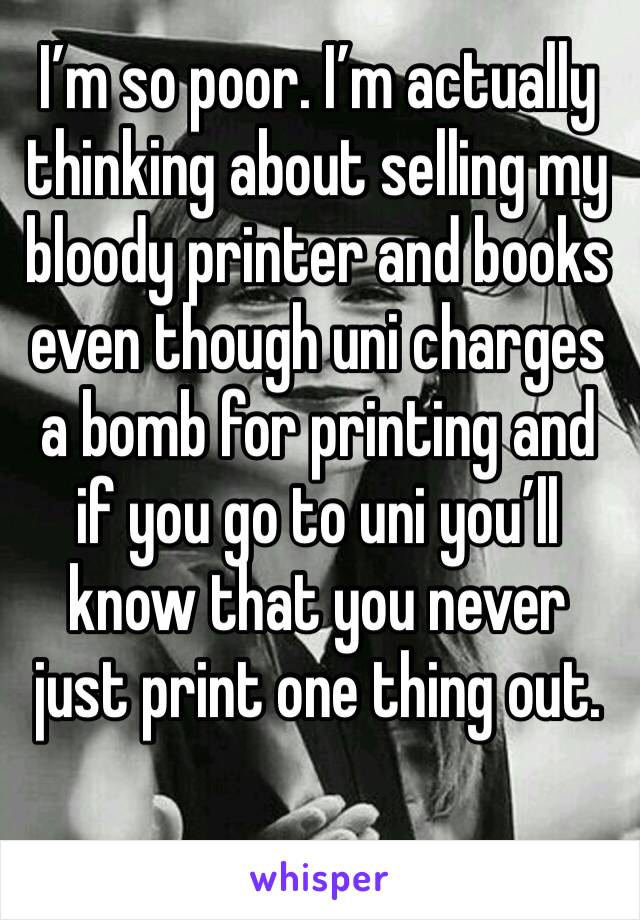 I’m so poor. I’m actually thinking about selling my bloody printer and books even though uni charges a bomb for printing and if you go to uni you’ll know that you never just print one thing out.