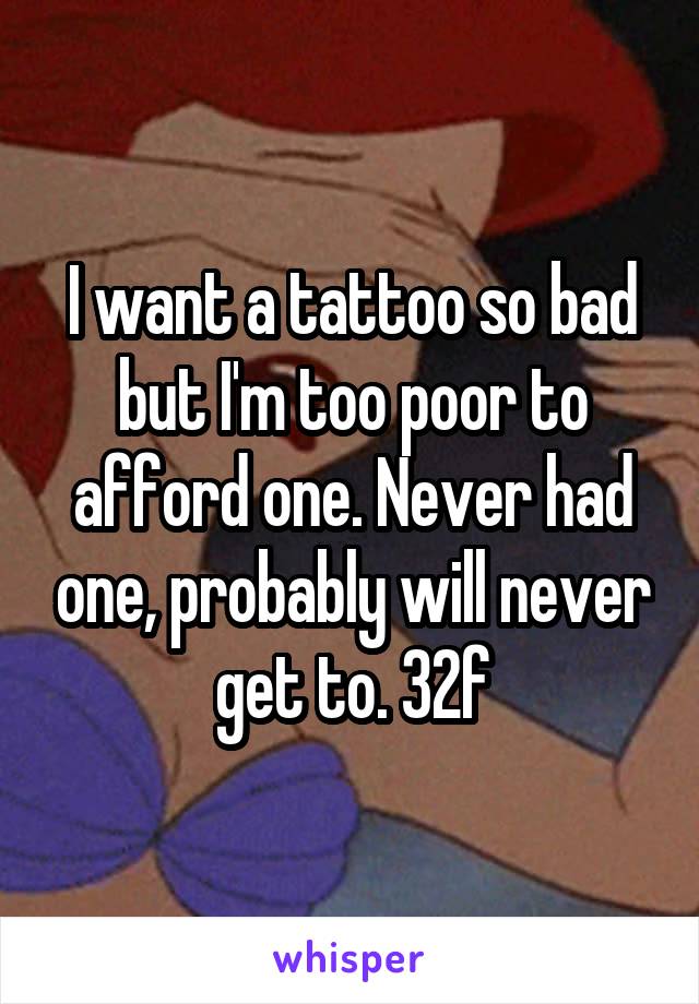 I want a tattoo so bad but I'm too poor to afford one. Never had one, probably will never get to. 32f