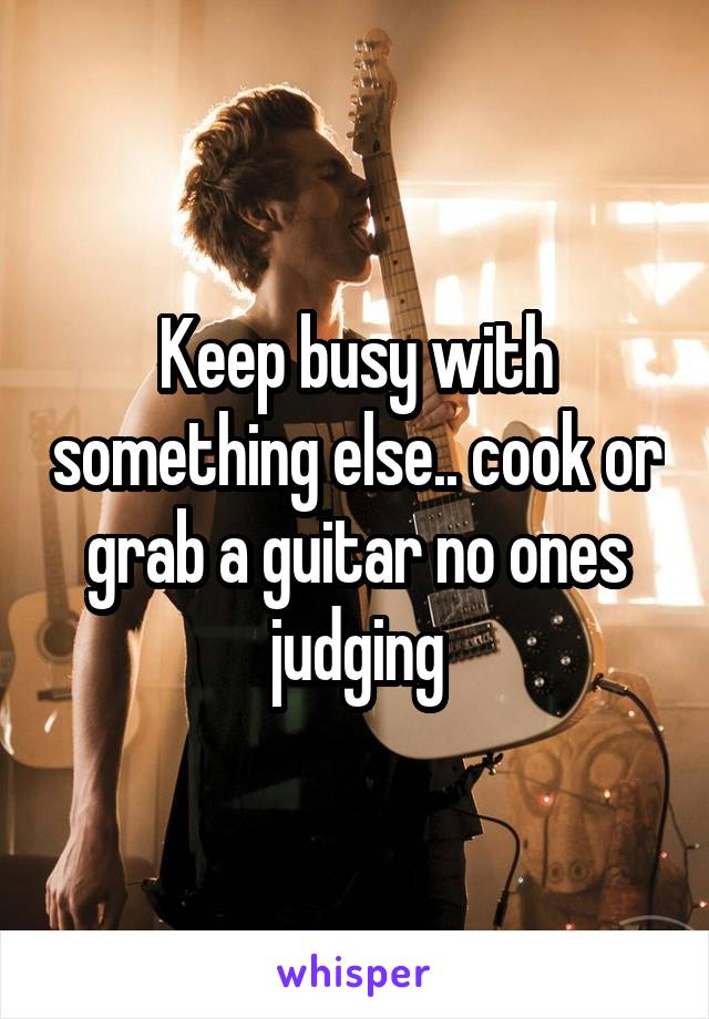 Keep busy with something else.. cook or grab a guitar no ones judging