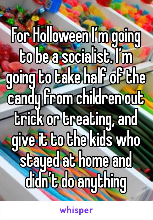 For Holloween I’m going to be a socialist. I’m going to take half of the candy from children out trick or treating, and give it to the kids who stayed at home and didn’t do anything 
