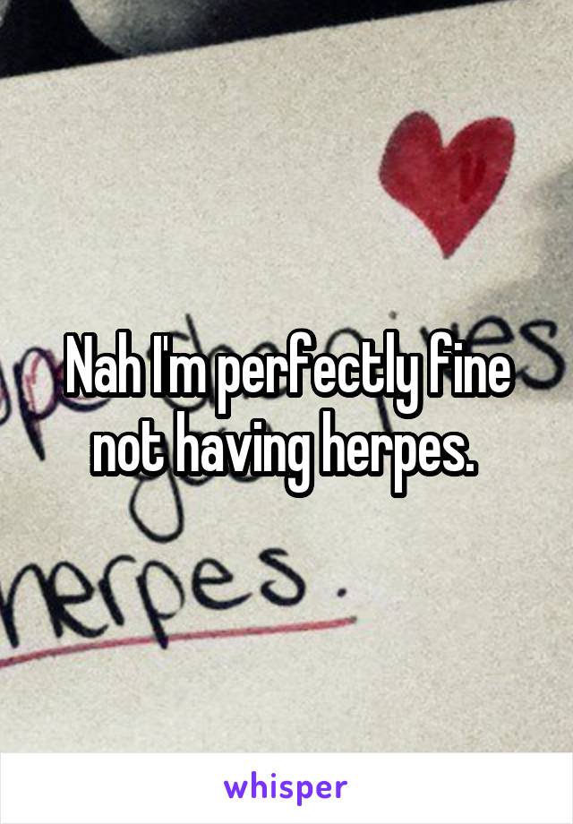 Nah I'm perfectly fine not having herpes. 