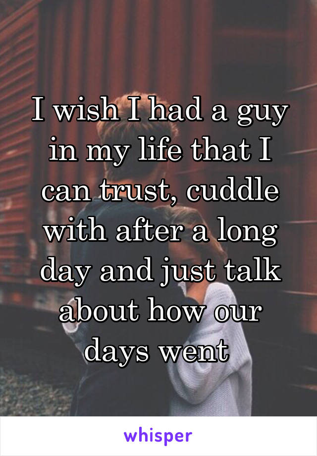 I wish I had a guy in my life that I can trust, cuddle with after a long day and just talk about how our days went 