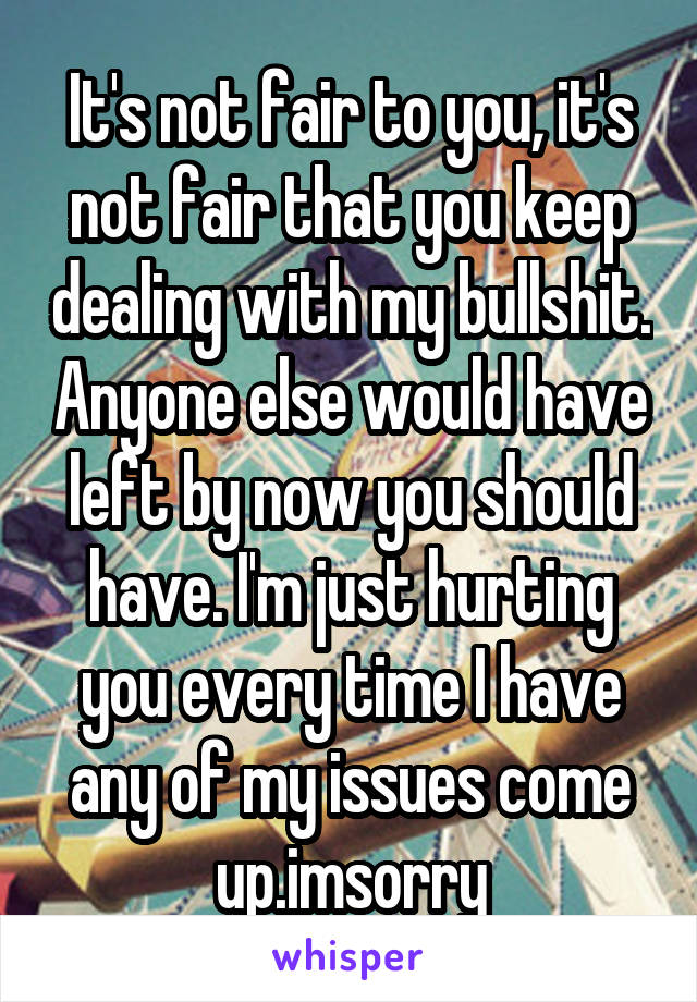 It's not fair to you, it's not fair that you keep dealing with my bullshit. Anyone else would have left by now you should have. I'm just hurting you every time I have any of my issues come up.imsorry