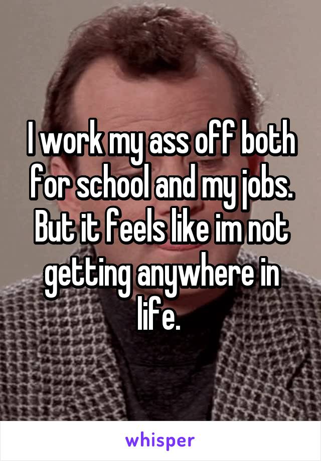 I work my ass off both for school and my jobs. But it feels like im not getting anywhere in life. 