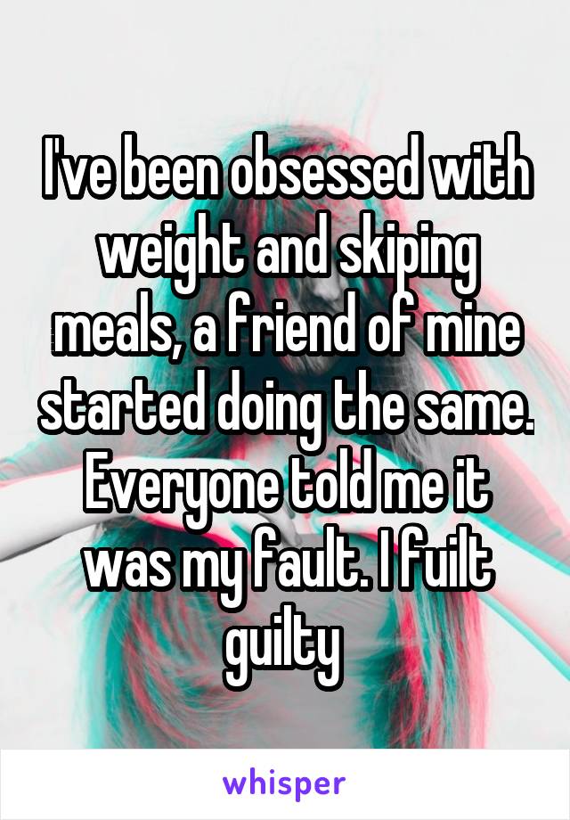 I've been obsessed with weight and skiping meals, a friend of mine started doing the same. Everyone told me it was my fault. I fuilt guilty 