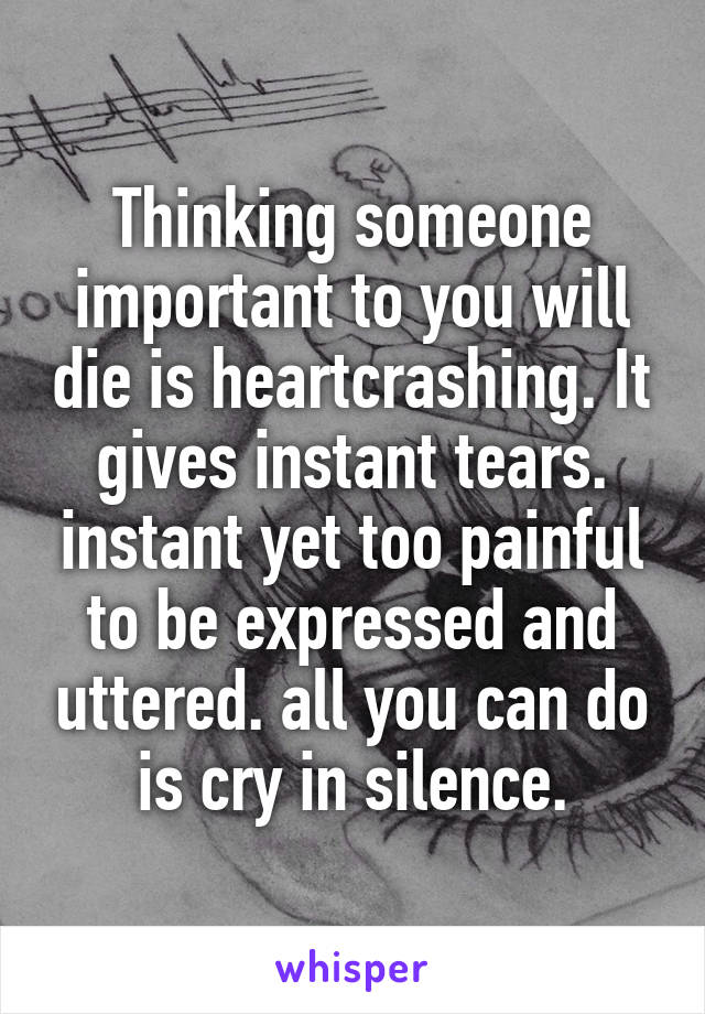 Thinking someone important to you will die is heartcrashing. It gives instant tears. instant yet too painful to be expressed and uttered. all you can do is cry in silence.