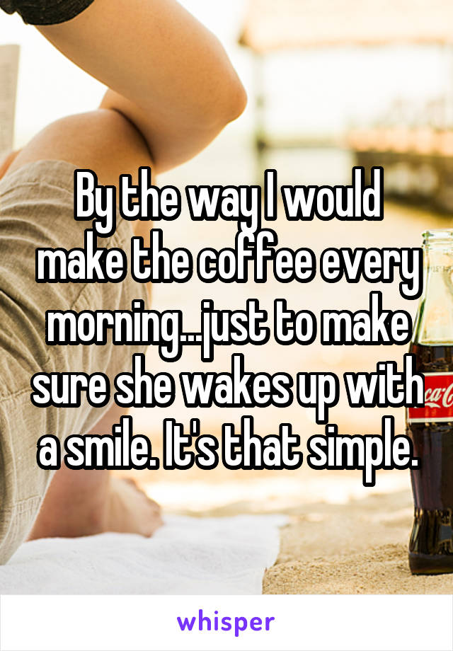 By the way I would make the coffee every morning...just to make sure she wakes up with a smile. It's that simple.