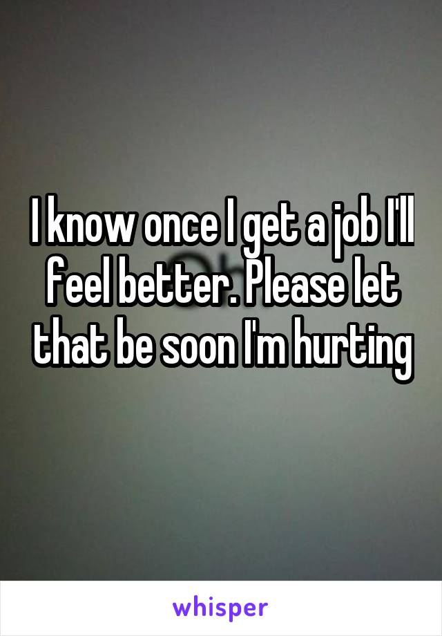 I know once I get a job I'll feel better. Please let that be soon I'm hurting 