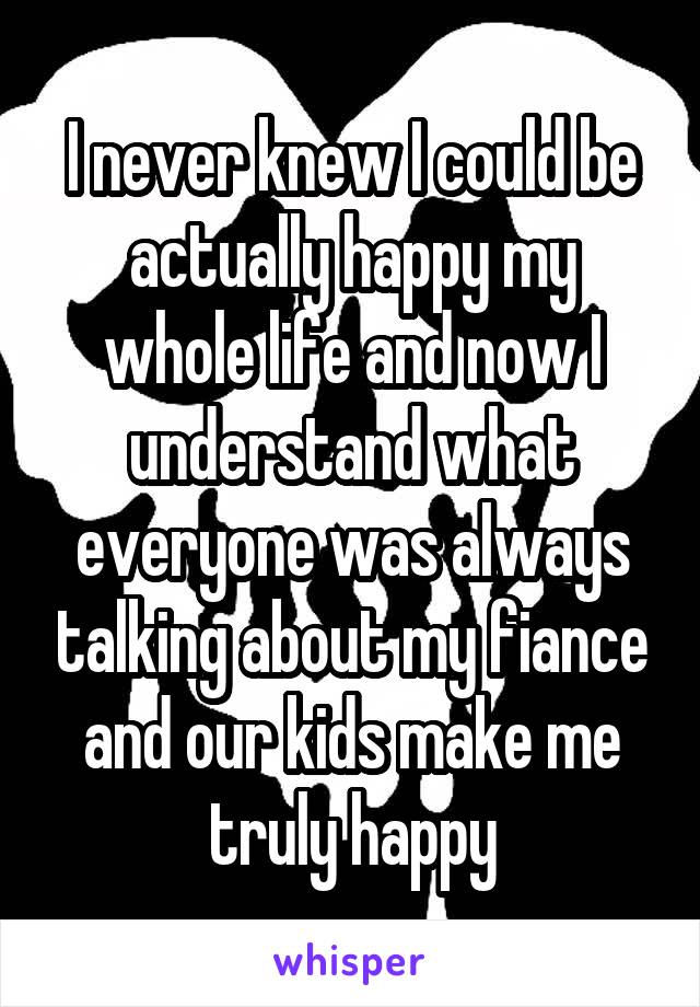 I never knew I could be actually happy my whole life and now I understand what everyone was always talking about my fiance and our kids make me truly happy