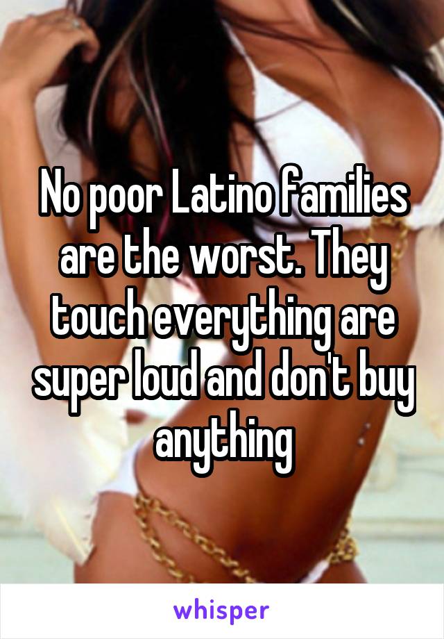 No poor Latino families are the worst. They touch everything are super loud and don't buy anything