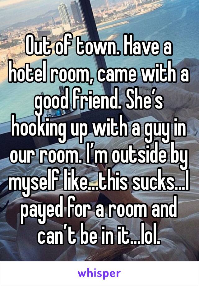 Out of town. Have a hotel room, came with a good friend. She’s hooking up with a guy in our room. I’m outside by myself like...this sucks...I payed for a room and can’t be in it...lol.
