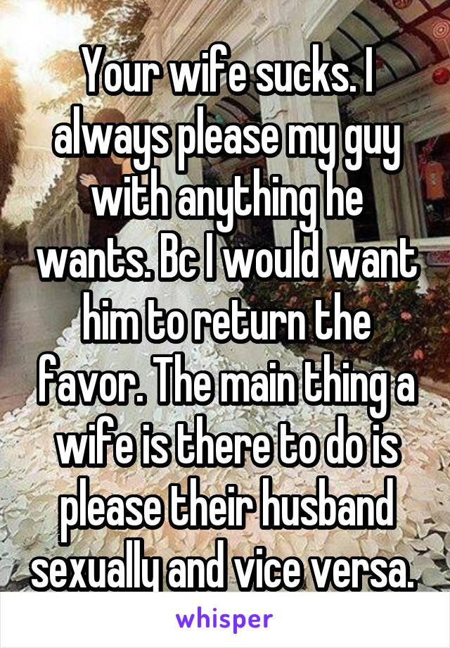 Your wife sucks. I always please my guy with anything he wants. Bc I would want him to return the favor. The main thing a wife is there to do is please their husband sexually and vice versa. 