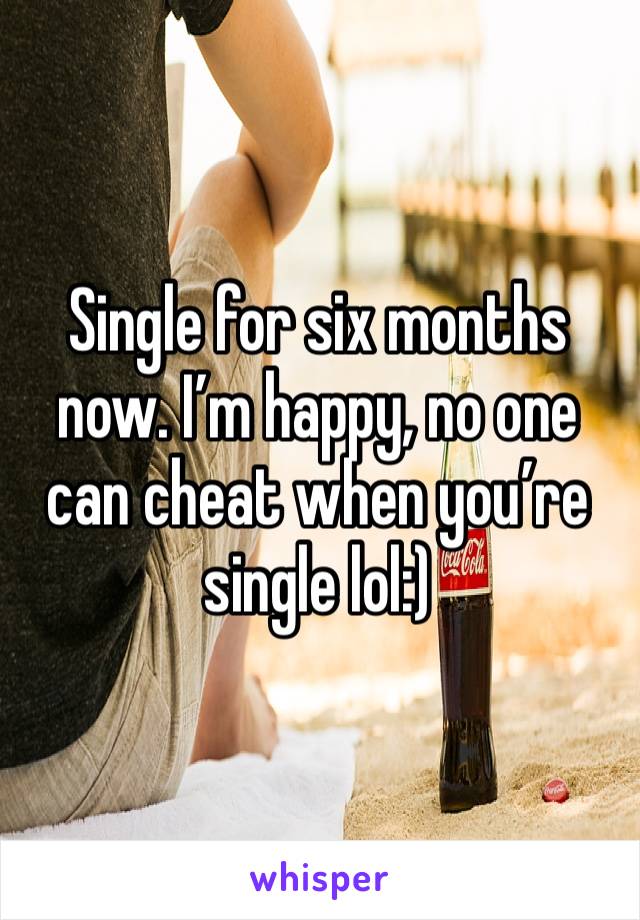 Single for six months now. I’m happy, no one can cheat when you’re single lol:) 