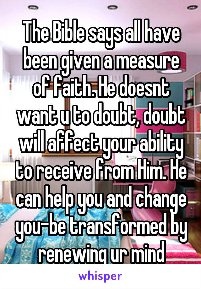 The Bible says all have been given a measure of faith. He doesnt want u to doubt, doubt will affect your ability to receive from Him. He can help you and change you-be transformed by renewing ur mind